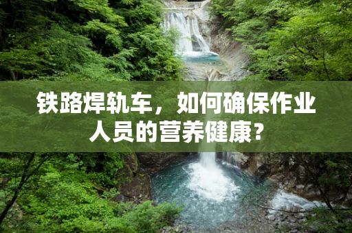 铁路焊轨车，如何确保作业人员的营养健康？