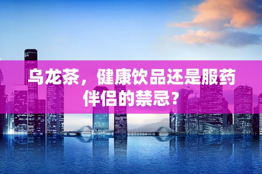 乌龙茶，健康饮品还是服药伴侣的禁忌？