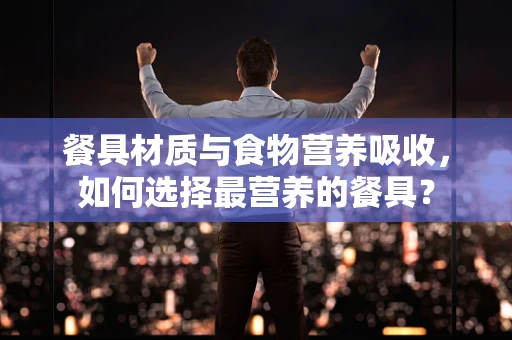 餐具材质与食物营养吸收，如何选择最营养的餐具？