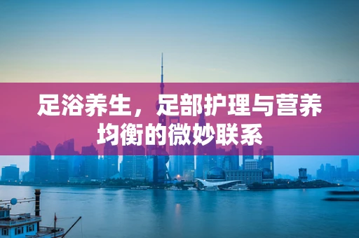 足浴养生，足部护理与营养均衡的微妙联系