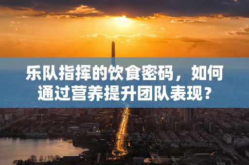 乐队指挥的饮食密码，如何通过营养提升团队表现？