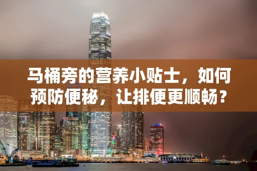 马桶旁的营养小贴士，如何预防便秘，让排便更顺畅？
