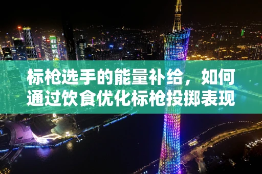 标枪选手的能量补给，如何通过饮食优化标枪投掷表现？