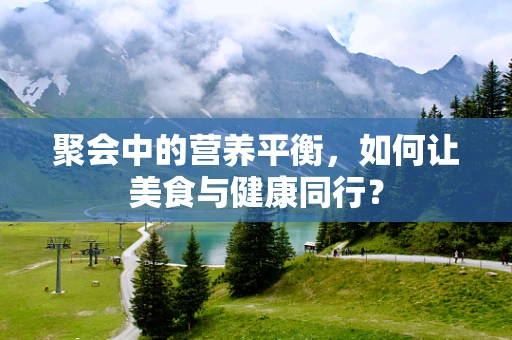 聚会中的营养平衡，如何让美食与健康同行？
