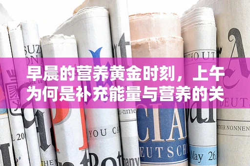 早晨的营养黄金时刻，上午为何是补充能量与营养的关键？