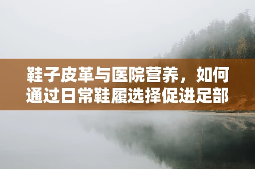 鞋子皮革与医院营养，如何通过日常鞋履选择促进足部健康？