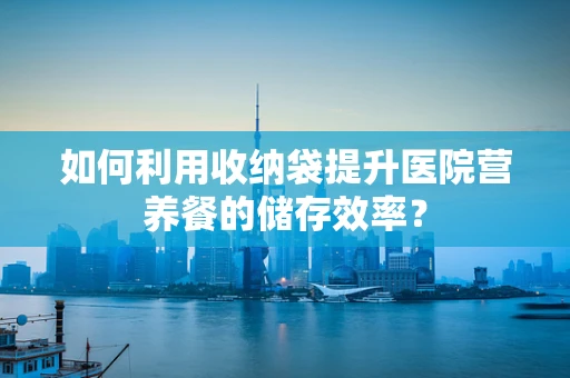 如何利用收纳袋提升医院营养餐的储存效率？