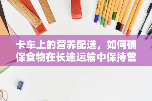 卡车上的营养配送，如何确保食物在长途运输中保持营养价值？