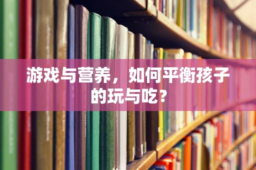 游戏与营养，如何平衡孩子的玩与吃？