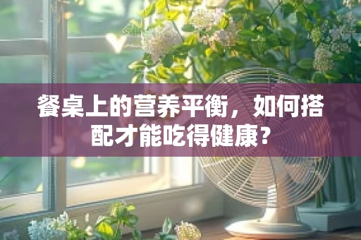 餐桌上的营养平衡，如何搭配才能吃得健康？