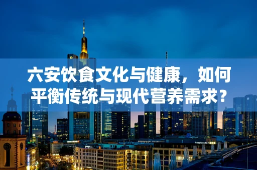 六安饮食文化与健康，如何平衡传统与现代营养需求？