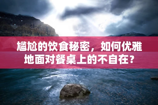 尴尬的饮食秘密，如何优雅地面对餐桌上的不自在？