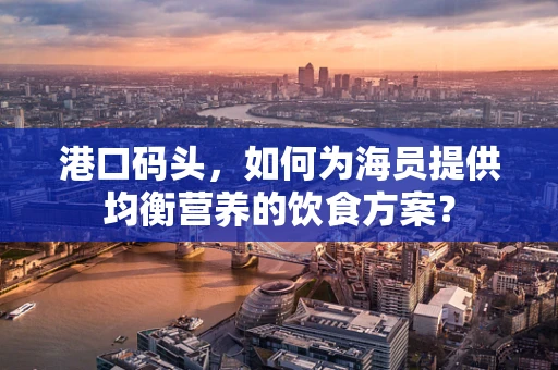 港口码头，如何为海员提供均衡营养的饮食方案？