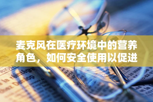 麦克风在医疗环境中的营养角色，如何安全使用以促进患者沟通？