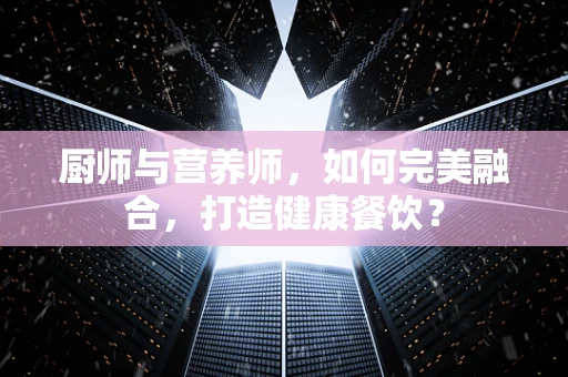 厨师与营养师，如何完美融合，打造健康餐饮？