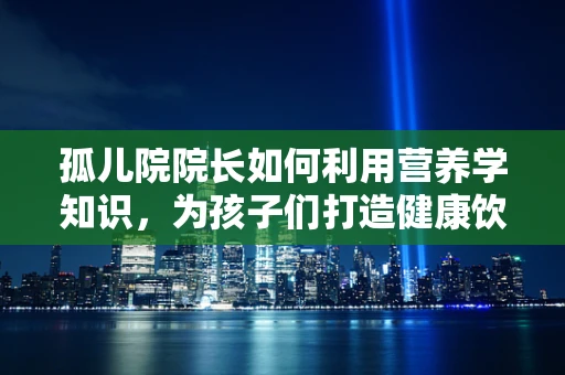 孤儿院院长如何利用营养学知识，为孩子们打造健康饮食？