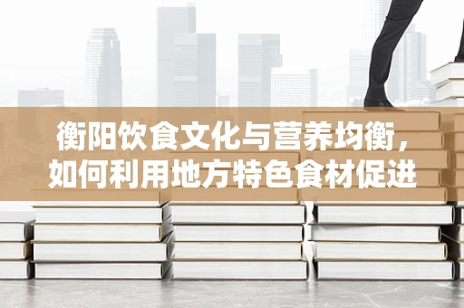 衡阳饮食文化与营养均衡，如何利用地方特色食材促进健康？