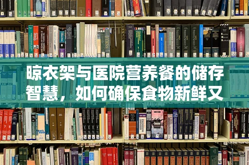 晾衣架与医院营养餐的储存智慧，如何确保食物新鲜又安全？