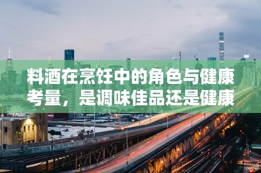 料酒在烹饪中的角色与健康考量，是调味佳品还是健康隐患？
