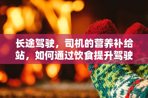 长途驾驶，司机的营养补给站，如何通过饮食提升驾驶安全？
