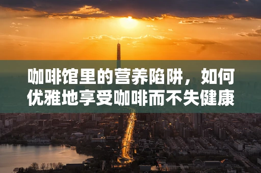 咖啡馆里的营养陷阱，如何优雅地享受咖啡而不失健康？