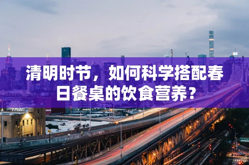 清明时节，如何科学搭配春日餐桌的饮食营养？