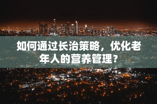 如何通过长治策略，优化老年人的营养管理？