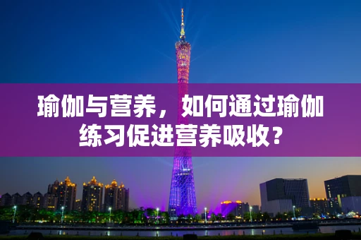 瑜伽与营养，如何通过瑜伽练习促进营养吸收？