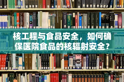 核工程与食品安全，如何确保医院食品的核辐射安全？