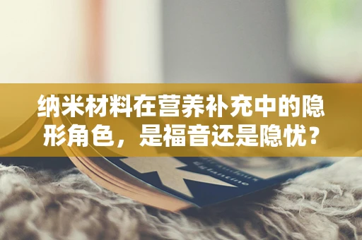 纳米材料在营养补充中的隐形角色，是福音还是隐忧？