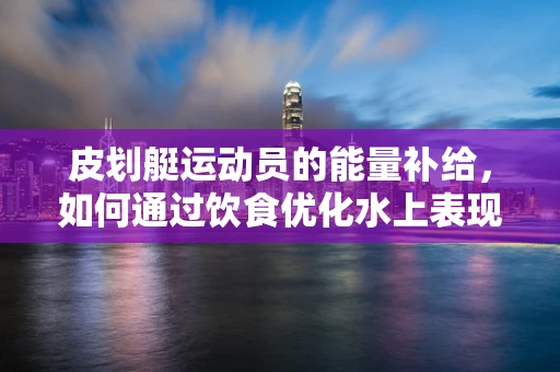 皮划艇运动员的能量补给，如何通过饮食优化水上表现？