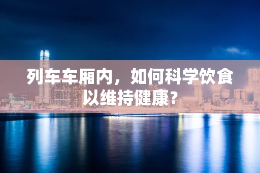 列车车厢内，如何科学饮食以维持健康？