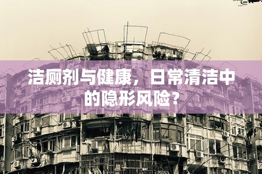 洁厕剂与健康，日常清洁中的隐形风险？