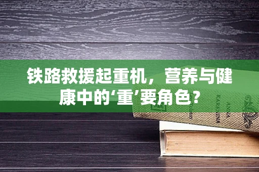 铁路救援起重机，营养与健康中的‘重’要角色？