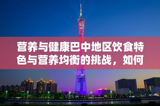 营养与健康巴中地区饮食特色与营养均衡的挑战，如何平衡辣与养？