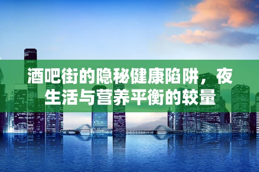 酒吧街的隐秘健康陷阱，夜生活与营养平衡的较量