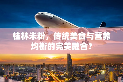 桂林米粉，传统美食与营养均衡的完美融合？