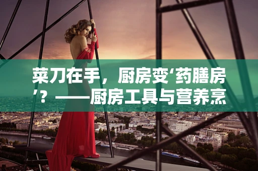 菜刀在手，厨房变‘药膳房’？——厨房工具与营养烹饪的奇妙关系