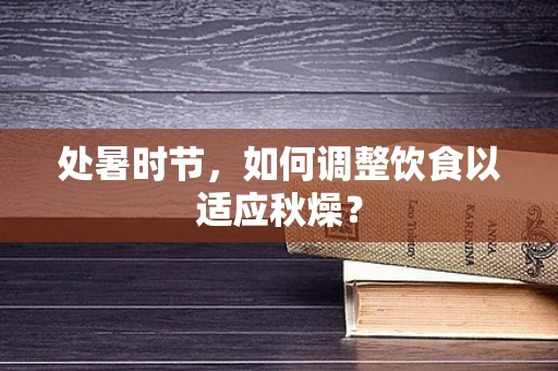 处暑时节，如何调整饮食以适应秋燥？