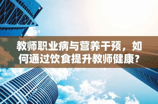 教师职业病与营养干预，如何通过饮食提升教师健康？