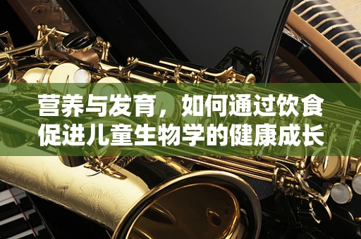 营养与发育，如何通过饮食促进儿童生物学的健康成长？