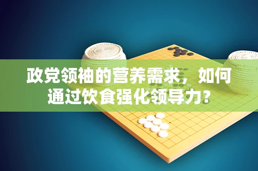 政党领袖的营养需求，如何通过饮食强化领导力？