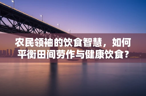 农民领袖的饮食智慧，如何平衡田间劳作与健康饮食？