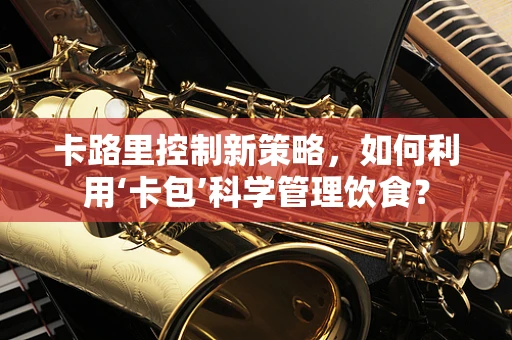 卡路里控制新策略，如何利用‘卡包’科学管理饮食？