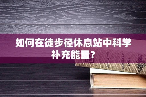 如何在徒步径休息站中科学补充能量？