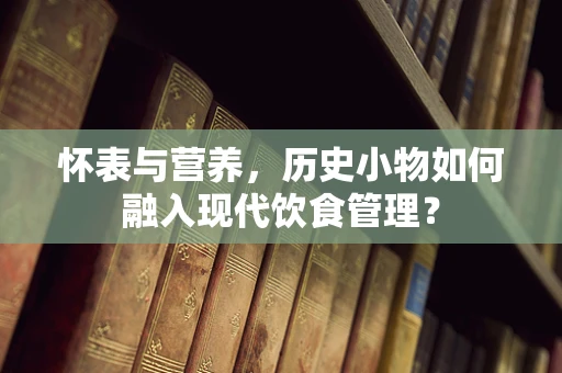 怀表与营养，历史小物如何融入现代饮食管理？
