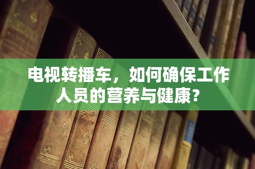 电视转播车，如何确保工作人员的营养与健康？