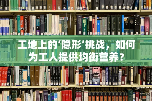 工地上的‘隐形’挑战，如何为工人提供均衡营养？