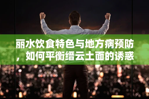 丽水饮食特色与地方病预防，如何平衡缙云土面的诱惑与营养均衡？