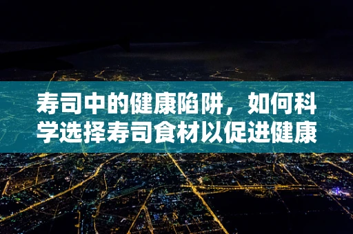 寿司中的健康陷阱，如何科学选择寿司食材以促进健康？